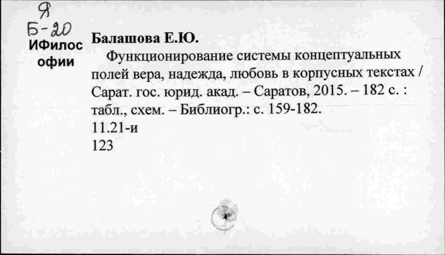 ﻿ИФилос Балашова Е.Ю.
офии Функционирование системы концептуальных полей вера, надежда, любовь в корпусных текстах / Сарат. гос. юрид. акад. - Саратов, 2015. - 182 с.: табл., схем. - Библиогр.: с. 159-182.
11.21-и
123